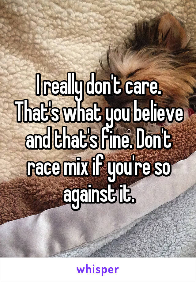 I really don't care. That's what you believe and that's fine. Don't race mix if you're so against it.