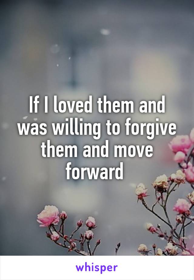 If I loved them and was willing to forgive them and move forward 