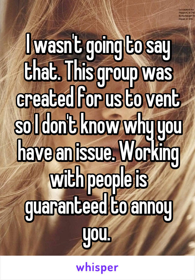 I wasn't going to say that. This group was created for us to vent so I don't know why you have an issue. Working with people is guaranteed to annoy you. 