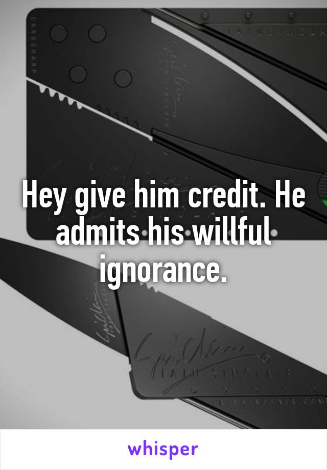 Hey give him credit. He admits his willful ignorance.