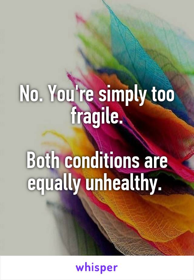 No. You're simply too fragile.

Both conditions are equally unhealthy. 