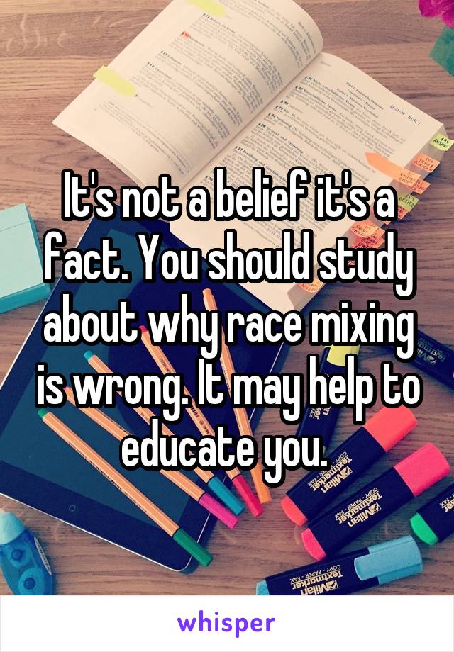 It's not a belief it's a fact. You should study about why race mixing is wrong. It may help to educate you. 