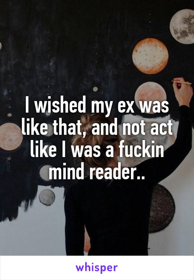 I wished my ex was like that, and not act like I was a fuckin mind reader..