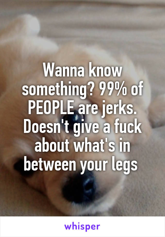 Wanna know something? 99% of PEOPLE are jerks. Doesn't give a fuck about what's in between your legs 