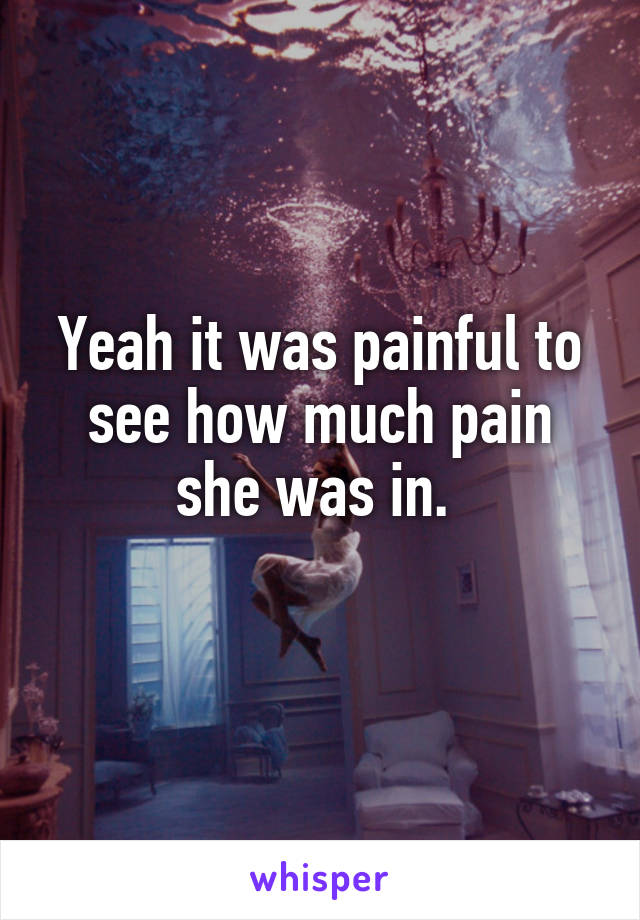 Yeah it was painful to see how much pain she was in. 
