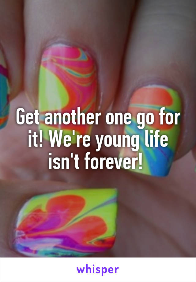 Get another one go for it! We're young life isn't forever! 