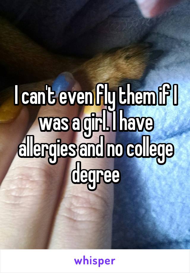 I can't even fly them if I was a girl. I have allergies and no college degree