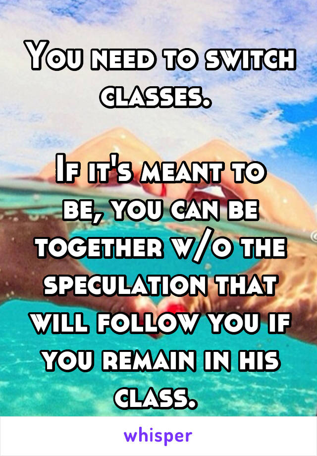 You need to switch classes. 

If it's meant to be, you can be together w/o the speculation that will follow you if you remain in his class. 