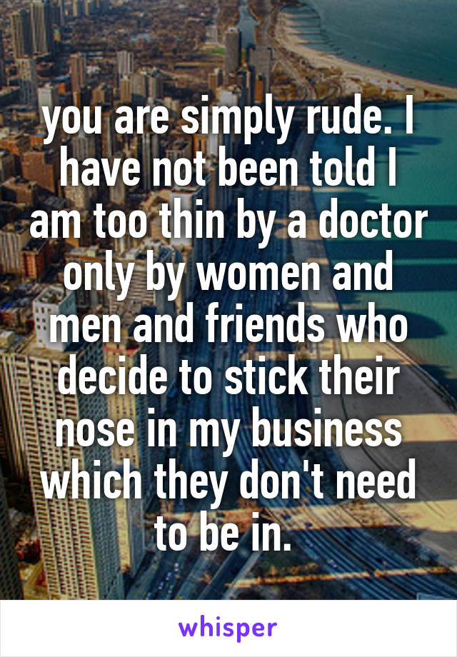 you are simply rude. I have not been told I am too thin by a doctor only by women and men and friends who decide to stick their nose in my business which they don't need to be in. 