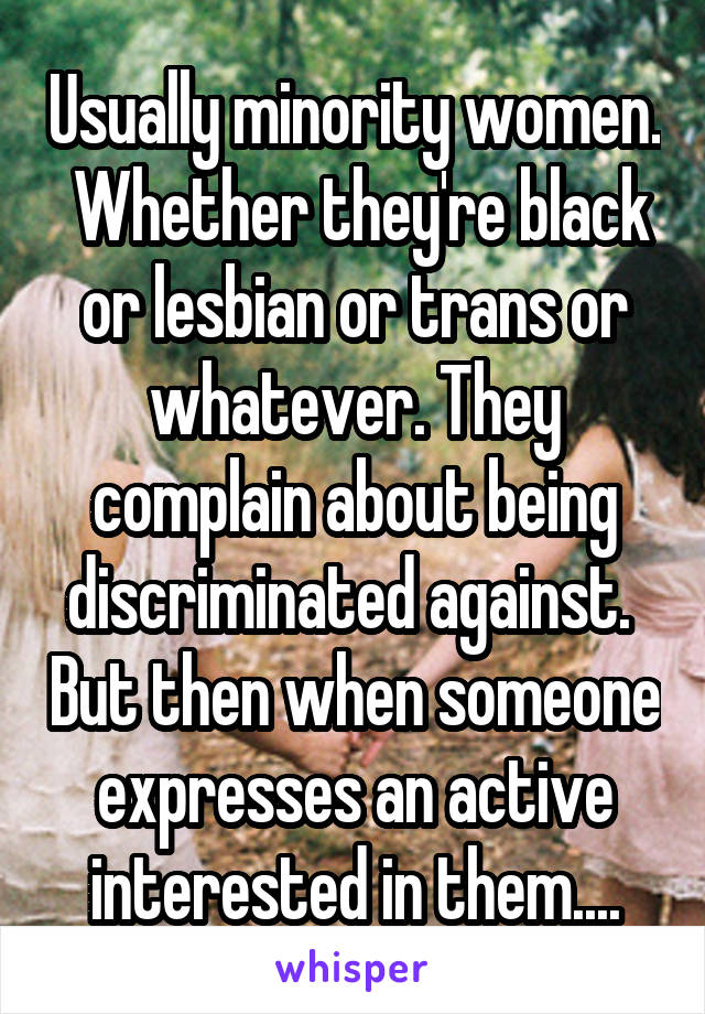 Usually minority women.  Whether they're black or lesbian or trans or whatever. They complain about being discriminated against.  But then when someone expresses an active interested in them....