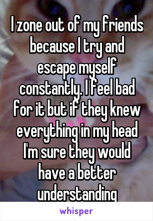 I zone out of my friends because I try and escape myself constantly. I feel bad for it but if they knew everything in my head I'm sure they would have a better understanding