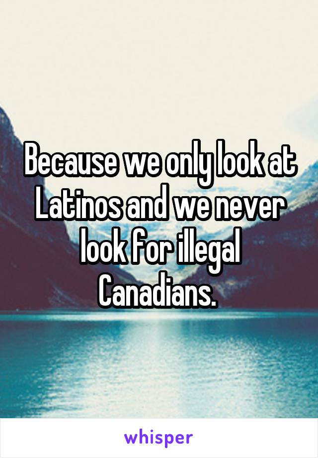 Because we only look at Latinos and we never look for illegal Canadians. 