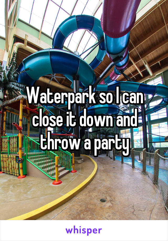 Waterpark so I can close it down and throw a party