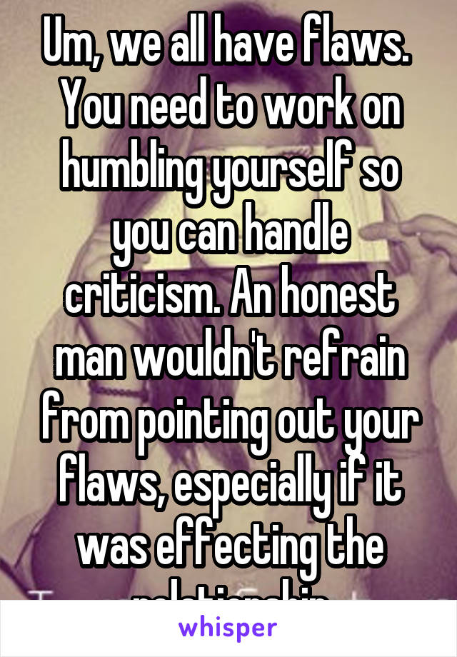 Um, we all have flaws. 
You need to work on humbling yourself so you can handle criticism. An honest man wouldn't refrain from pointing out your flaws, especially if it was effecting the relationship