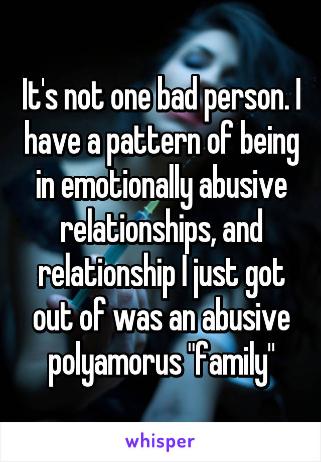 It's not one bad person. I have a pattern of being in emotionally abusive relationships, and relationship I just got out of was an abusive polyamorus "family"