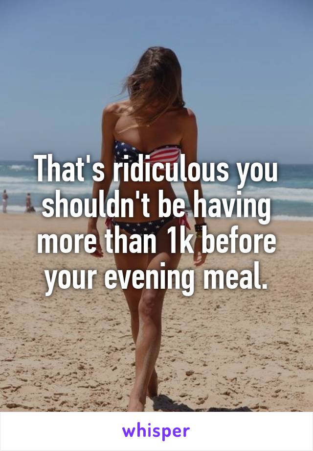 That's ridiculous you shouldn't be having more than 1k before your evening meal.