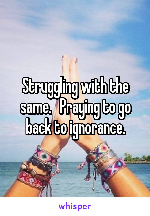 Struggling with the same.   Praying to go back to ignorance.