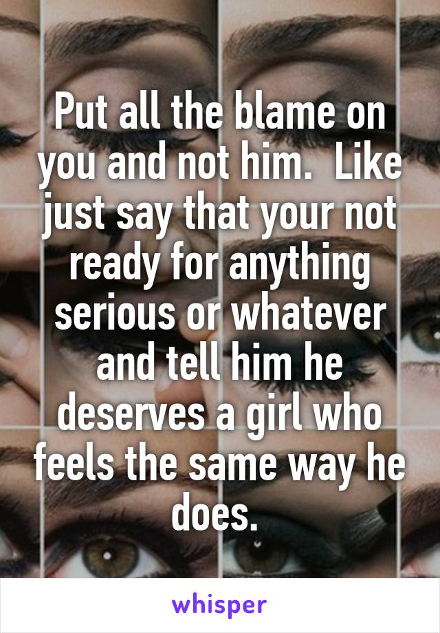 Put all the blame on you and not him.  Like just say that your not ready for anything serious or whatever and tell him he deserves a girl who feels the same way he does. 