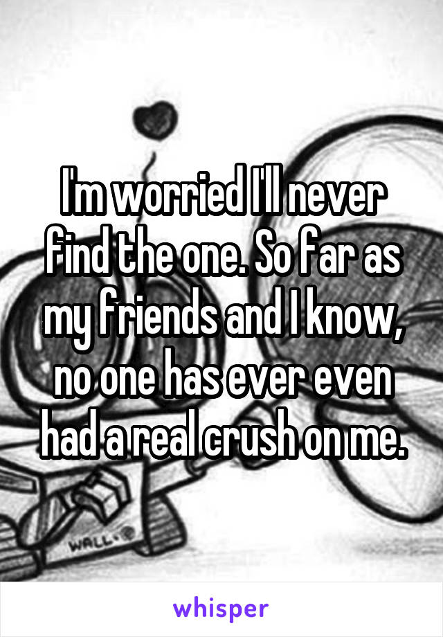 I'm worried I'll never find the one. So far as my friends and I know, no one has ever even had a real crush on me.