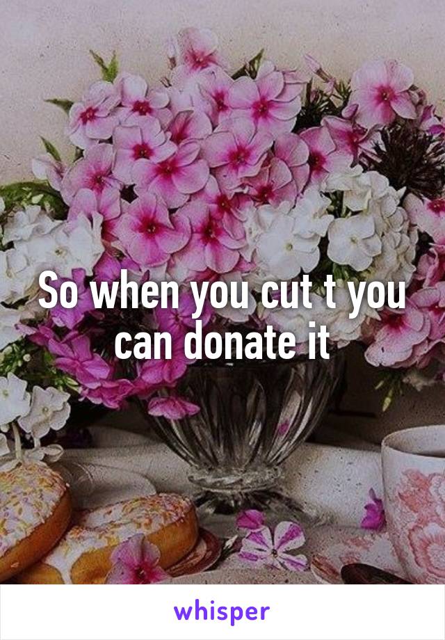 So when you cut t you can donate it