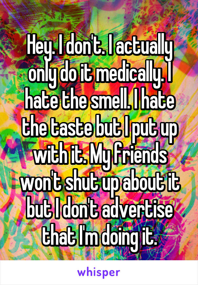 Hey. I don't. I actually only do it medically. I hate the smell. I hate the taste but I put up with it. My friends won't shut up about it but I don't advertise that I'm doing it.