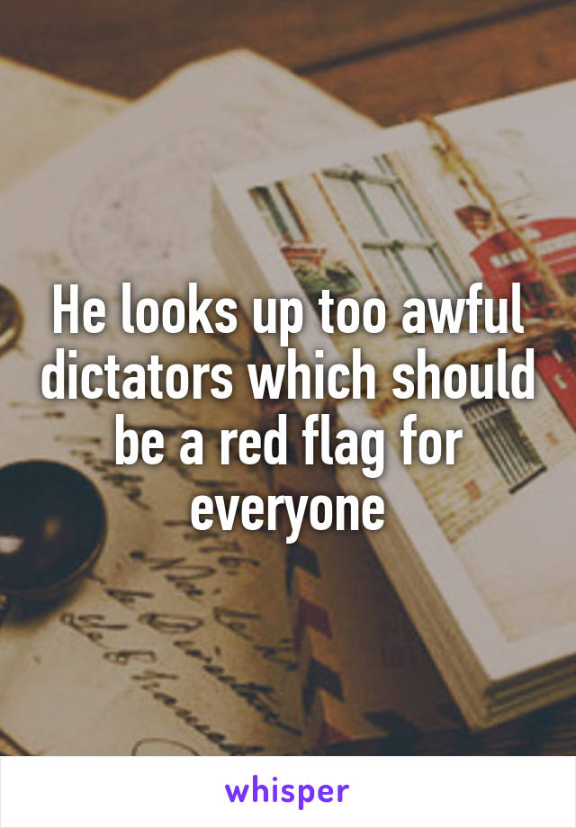 He looks up too awful dictators which should be a red flag for everyone