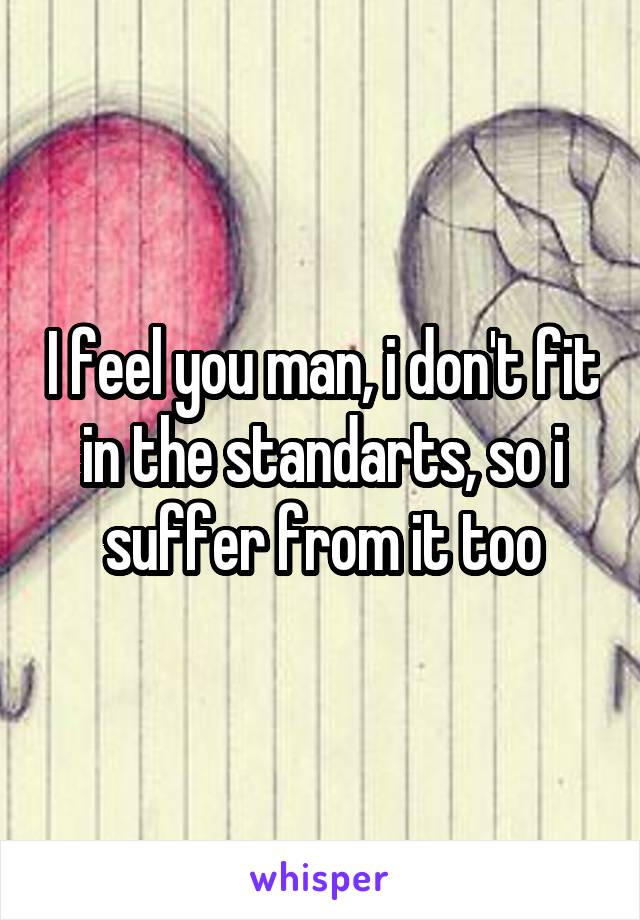 I feel you man, i don't fit in the standarts, so i suffer from it too