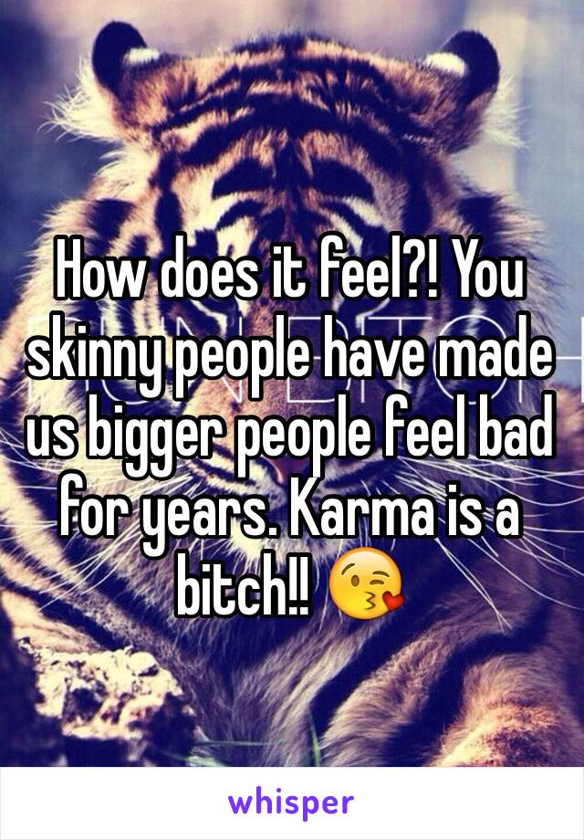 How does it feel?! You skinny people have made us bigger people feel bad for years. Karma is a bitch!! 😘