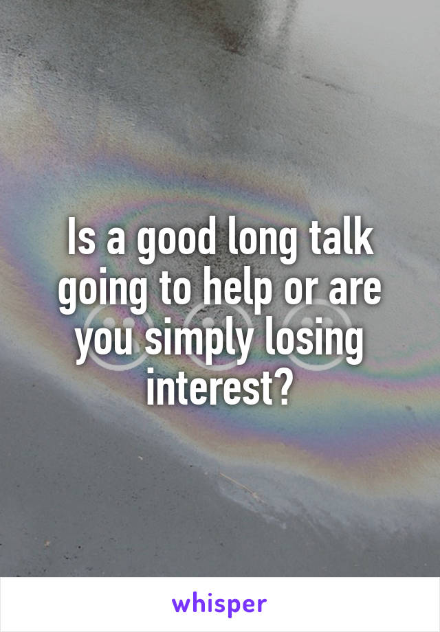 Is a good long talk going to help or are you simply losing interest?