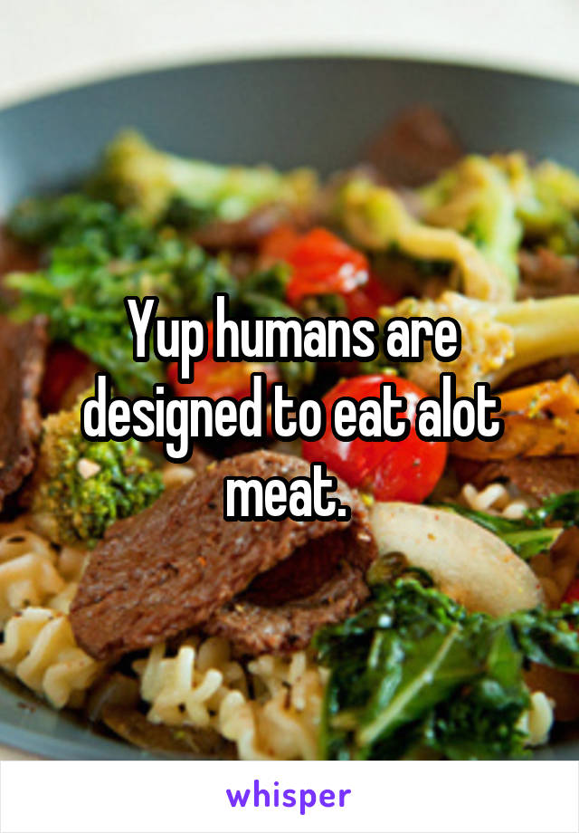 Yup humans are designed to eat alot meat. 