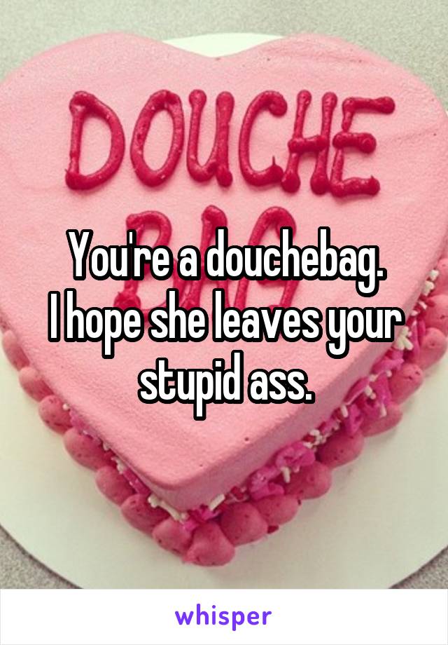 You're a douchebag.
I hope she leaves your stupid ass.