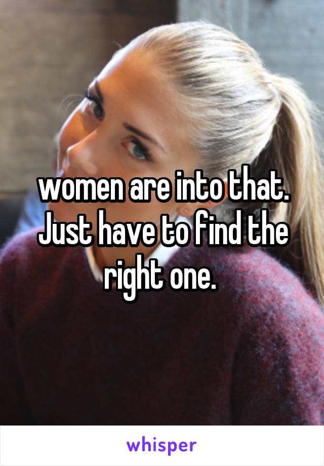 women are into that. Just have to find the right one. 
