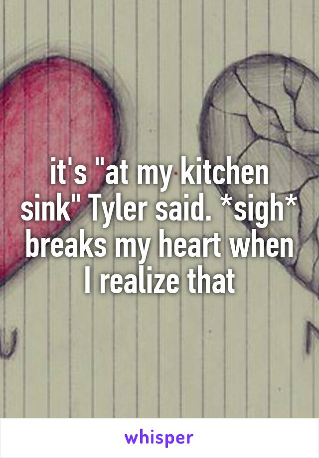 it's "at my kitchen sink" Tyler said. *sigh* breaks my heart when I realize that