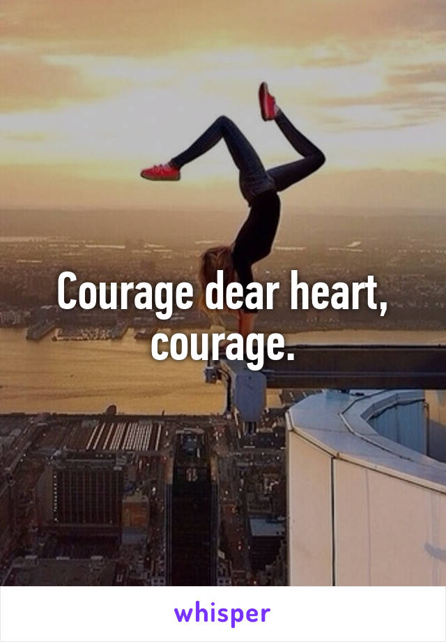 Courage dear heart, courage.