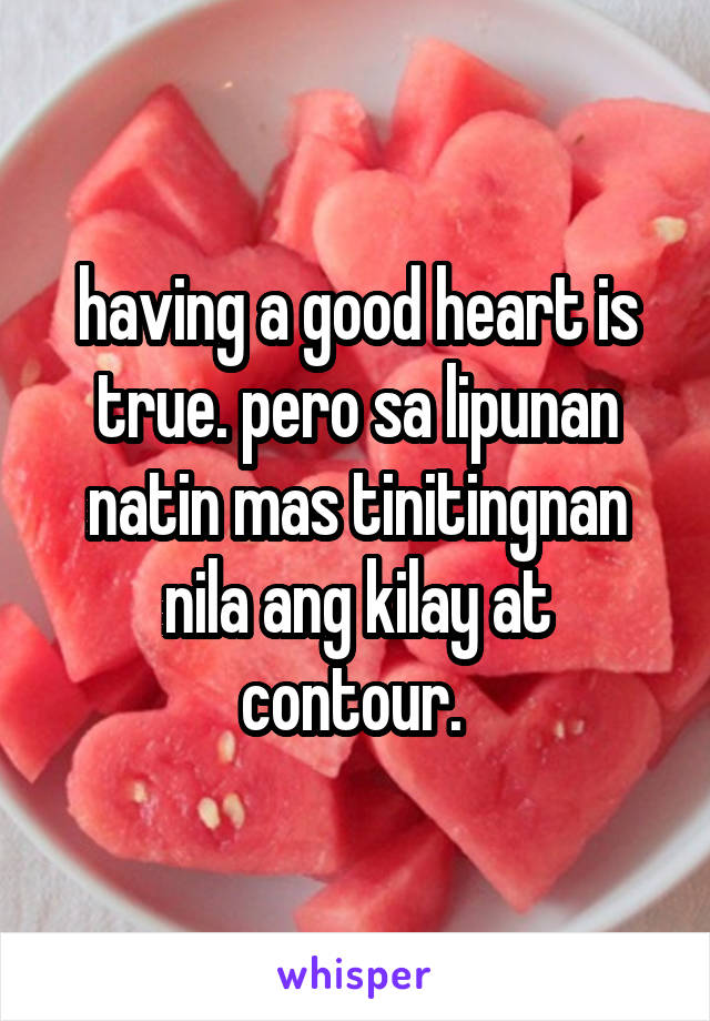 having a good heart is true. pero sa lipunan natin mas tinitingnan nila ang kilay at contour. 