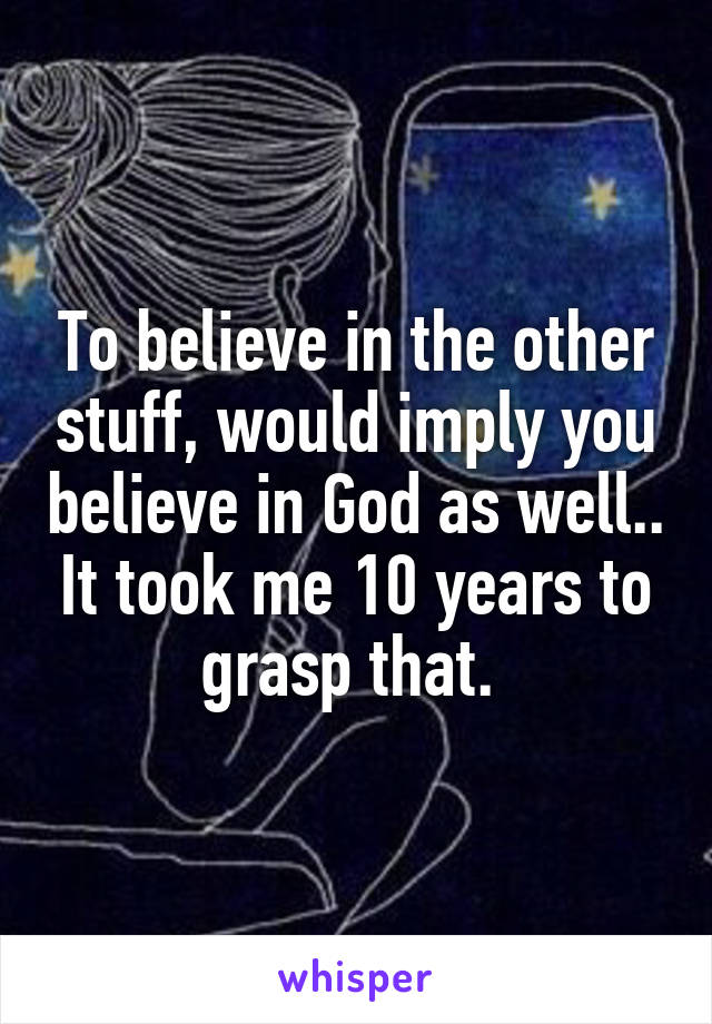 To believe in the other stuff, would imply you believe in God as well.. It took me 10 years to grasp that. 