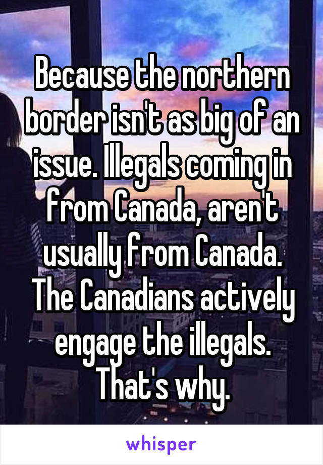 Because the northern border isn't as big of an issue. Illegals coming in from Canada, aren't usually from Canada. The Canadians actively engage the illegals. That's why.