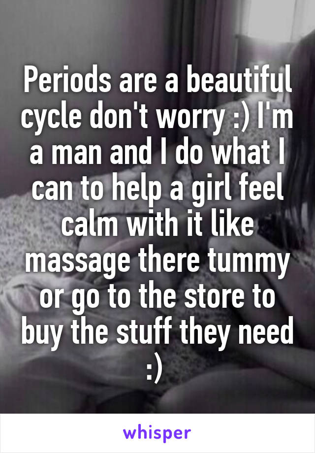 Periods are a beautiful cycle don't worry :) I'm a man and I do what I can to help a girl feel calm with it like massage there tummy or go to the store to buy the stuff they need :) 