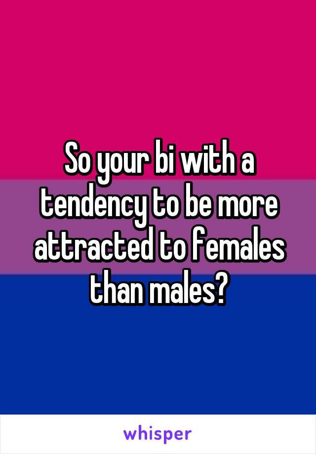 So your bi with a tendency to be more attracted to females than males?