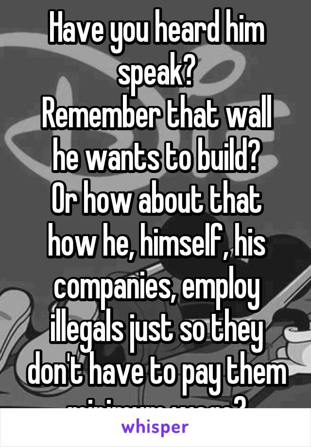 Have you heard him speak?
Remember that wall he wants to build?
Or how about that how he, himself, his companies, employ illegals just so they don't have to pay them minimum wage?