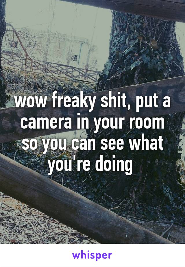wow freaky shit, put a camera in your room so you can see what you're doing 