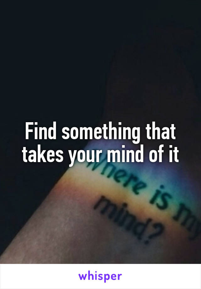 Find something that takes your mind of it