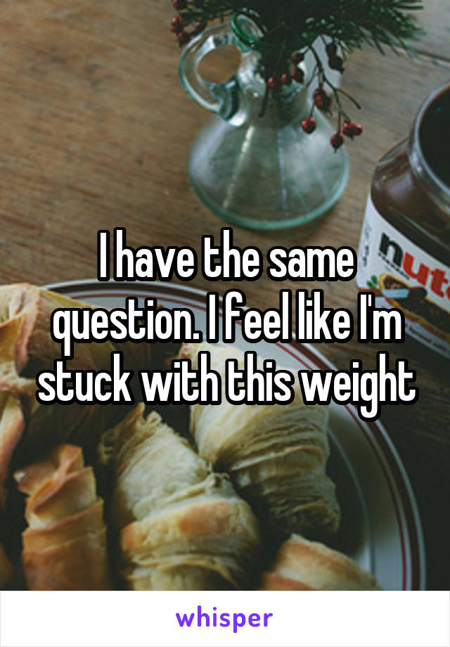 I have the same question. I feel like I'm stuck with this weight