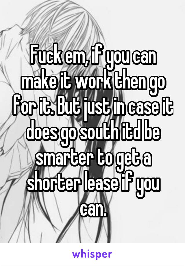 Fuck em, if you can make it work then go for it. But just in case it does go south itd be smarter to get a shorter lease if you can.