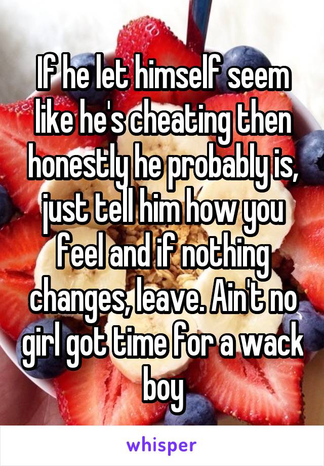 If he let himself seem like he's cheating then honestly he probably is, just tell him how you feel and if nothing changes, leave. Ain't no girl got time for a wack boy