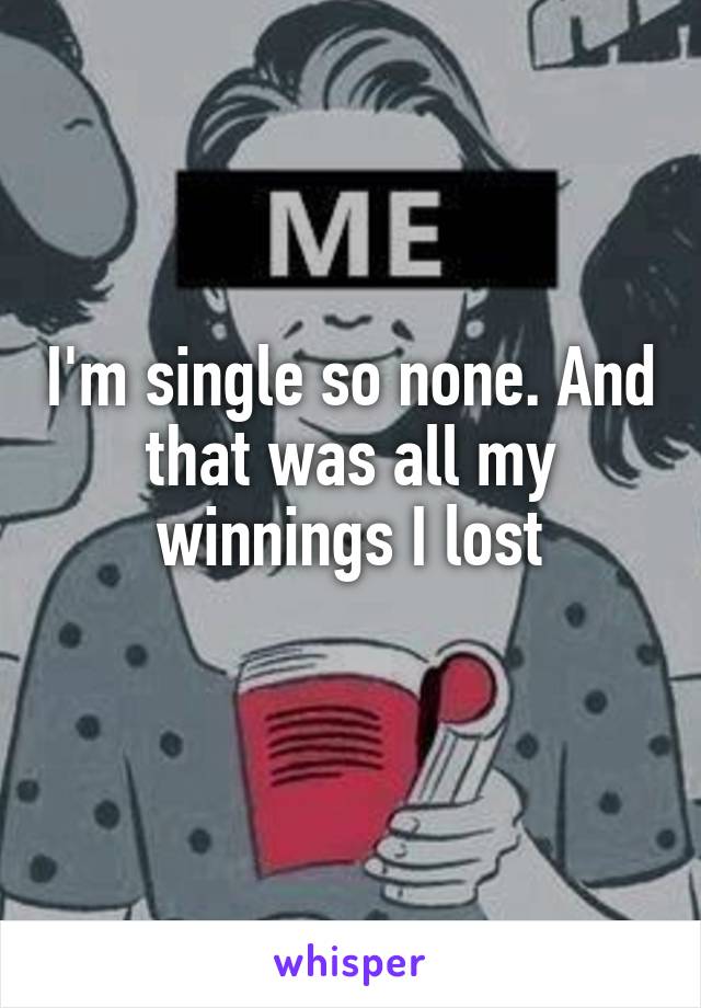 I'm single so none. And that was all my winnings I lost
