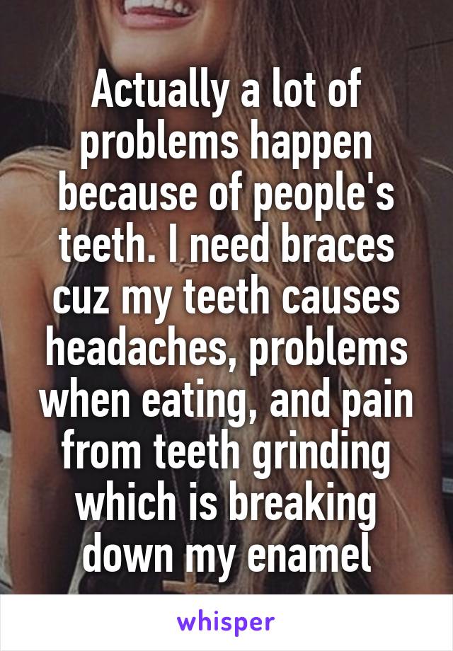 Actually a lot of problems happen because of people's teeth. I need braces cuz my teeth causes headaches, problems when eating, and pain from teeth grinding which is breaking down my enamel