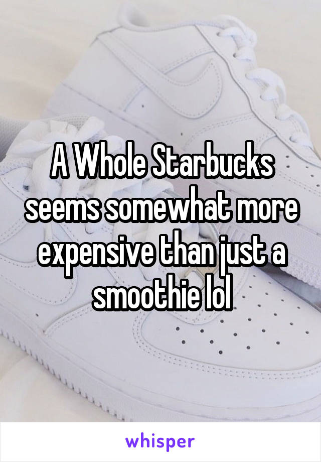 A Whole Starbucks seems somewhat more expensive than just a smoothie lol