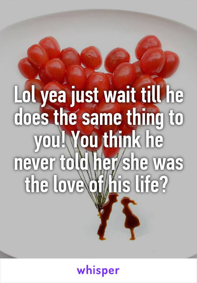 Lol yea just wait till he does the same thing to you! You think he never told her she was the love of his life? 