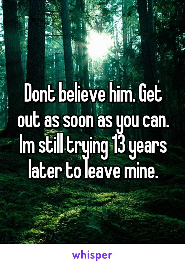 Dont believe him. Get out as soon as you can. Im still trying 13 years later to leave mine.